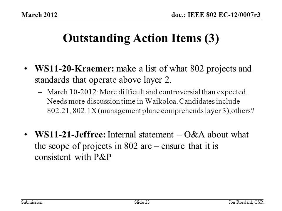 doc.: IEEE 802 EC-12/0007r3 Submission March 2012 Jon Rosdahl, CSRSlide 23 Outstanding Action Items (3) WS11-20-Kraemer: make a list of what 802 projects and standards that operate above layer 2.