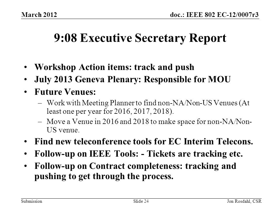 doc.: IEEE 802 EC-12/0007r3 Submission March 2012 Jon Rosdahl, CSRSlide 24 9:08 Executive Secretary Report Workshop Action items: track and push July 2013 Geneva Plenary: Responsible for MOU Future Venues: –Work with Meeting Planner to find non-NA/Non-US Venues (At least one per year for 2016, 2017, 2018).