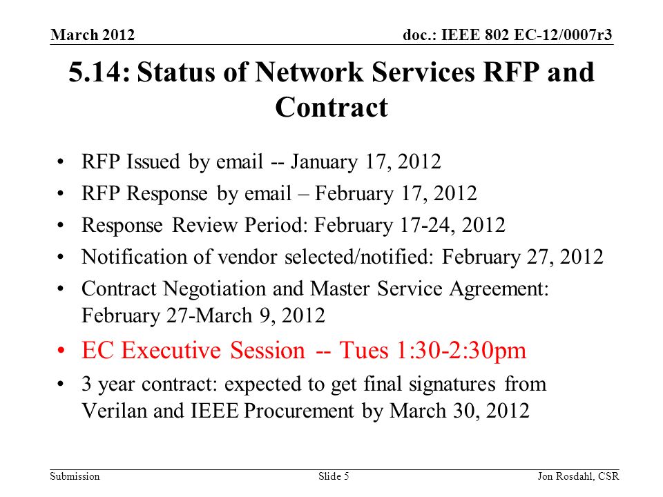 doc.: IEEE 802 EC-12/0007r3 Submission March 2012 Jon Rosdahl, CSRSlide : Status of Network Services RFP and Contract RFP Issued by  -- January 17, 2012 RFP Response by  – February 17, 2012 Response Review Period: February 17-24, 2012 Notification of vendor selected/notified: February 27, 2012 Contract Negotiation and Master Service Agreement: February 27-March 9, 2012 EC Executive Session -- Tues 1:30-2:30pm 3 year contract: expected to get final signatures from Verilan and IEEE Procurement by March 30, 2012