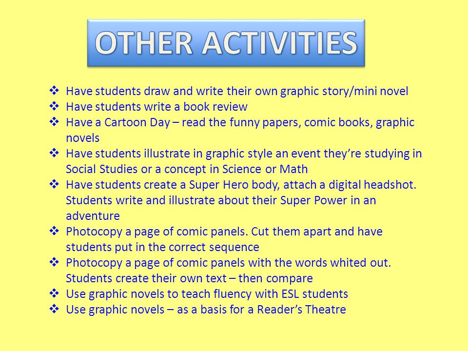  Have students draw and write their own graphic story/mini novel  Have students write a book review  Have a Cartoon Day – read the funny papers, comic books, graphic novels  Have students illustrate in graphic style an event they’re studying in Social Studies or a concept in Science or Math  Have students create a Super Hero body, attach a digital headshot.