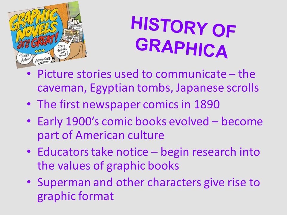 HISTORY OF GRAPHICA Picture stories used to communicate – the caveman, Egyptian tombs, Japanese scrolls The first newspaper comics in 1890 Early 1900’s comic books evolved – become part of American culture Educators take notice – begin research into the values of graphic books Superman and other characters give rise to graphic format