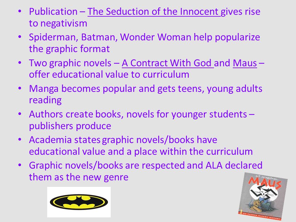 Publication – The Seduction of the Innocent gives rise to negativism Spiderman, Batman, Wonder Woman help popularize the graphic format Two graphic novels – A Contract With God and Maus – offer educational value to curriculum Manga becomes popular and gets teens, young adults reading Authors create books, novels for younger students – publishers produce Academia states graphic novels/books have educational value and a place within the curriculum Graphic novels/books are respected and ALA declared them as the new genre