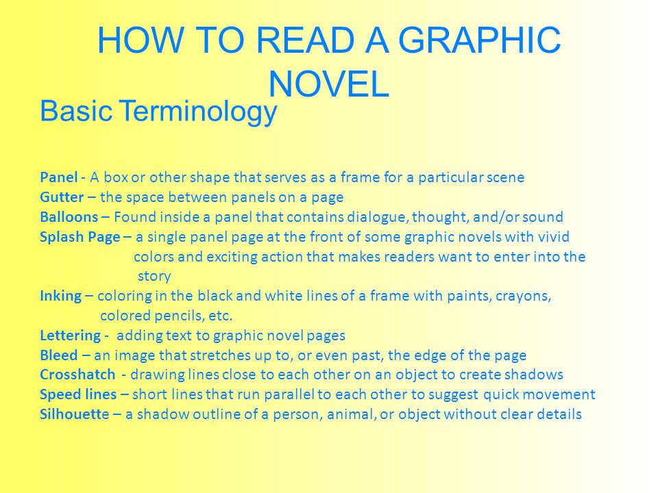 HOW TO READ A GRAPHIC NOVEL Basic Terminology Panel - A box or other shape that serves as a frame for a particular scene Gutter – the space between panels on a page Balloons – Found inside a panel that contains dialogue, thought, and/or sound Splash Page – a single panel page at the front of some graphic novels with vivid colors and exciting action that makes readers want to enter into the story Inking – coloring in the black and white lines of a frame with paints, crayons, colored pencils, etc.