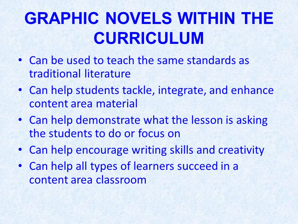 GRAPHIC NOVELS WITHIN THE CURRICULUM Can be used to teach the same standards as traditional literature Can help students tackle, integrate, and enhance content area material Can help demonstrate what the lesson is asking the students to do or focus on Can help encourage writing skills and creativity Can help all types of learners succeed in a content area classroom