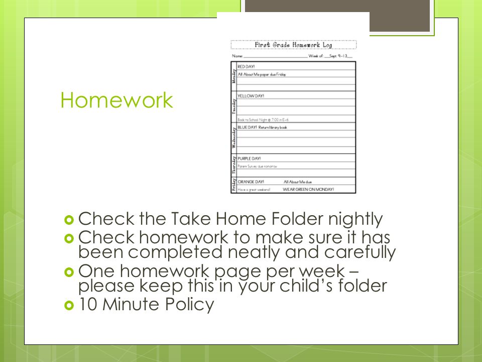 Homework  Check the Take Home Folder nightly  Check homework to make sure it has been completed neatly and carefully  One homework page per week – please keep this in your child’s folder  10 Minute Policy