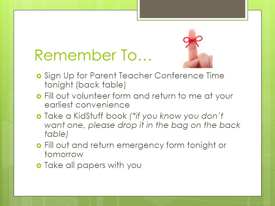 Remember To…  Sign Up for Parent Teacher Conference Time tonight (back table)  Fill out volunteer form and return to me at your earliest convenience  Take a KidStuff book (*if you know you don’t want one, please drop it in the bag on the back table)  Fill out and return emergency form tonight or tomorrow  Take all papers with you