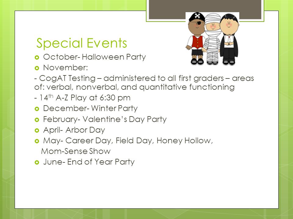 Special Events  October- Halloween Party  November: - CogAT Testing – administered to all first graders – areas of: verbal, nonverbal, and quantitative functioning - 14 th A-Z Play at 6:30 pm  December- Winter Party  February- Valentine’s Day Party  April- Arbor Day  May- Career Day, Field Day, Honey Hollow, Mom-Sense Show  June- End of Year Party
