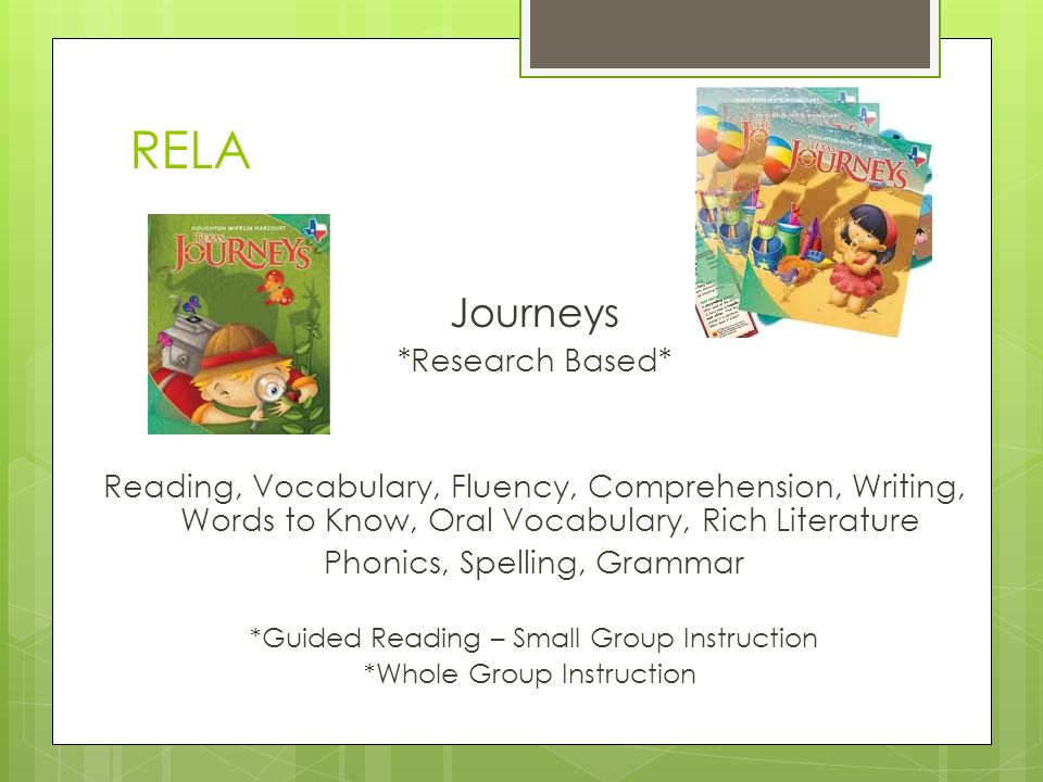 RELA Journeys *Research Based* Reading, Vocabulary, Fluency, Comprehension, Writing, Words to Know, Oral Vocabulary, Rich Literature Phonics, Spelling, Grammar *Guided Reading – Small Group Instruction *Whole Group Instruction