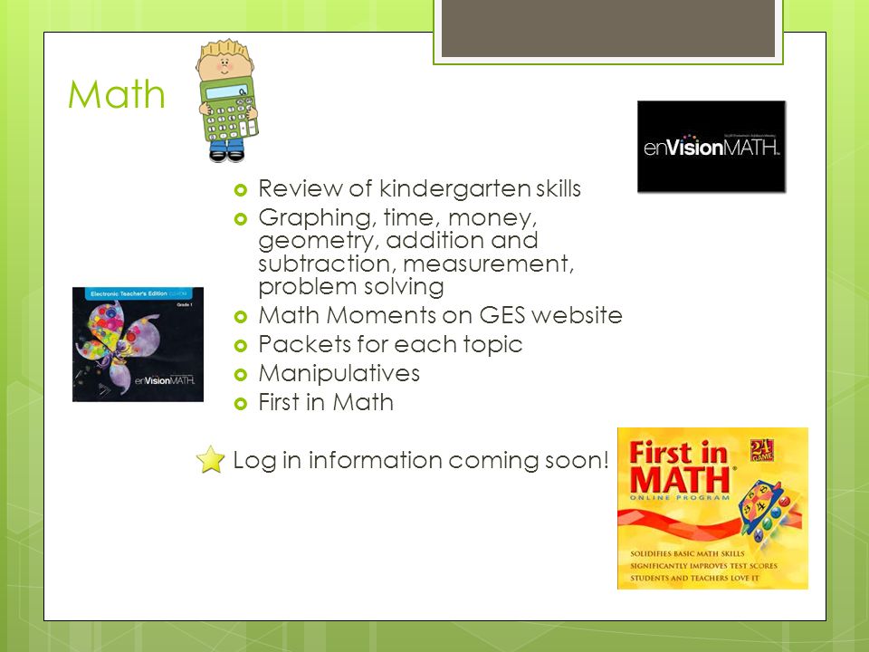Math  Review of kindergarten skills  Graphing, time, money, geometry, addition and subtraction, measurement, problem solving  Math Moments on GES website  Packets for each topic  Manipulatives  First in Math Log in information coming soon!