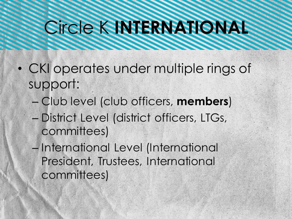 CKI operates under multiple rings of support: – Club level (club officers, members ) – District Level (district officers, LTGs, committees) – International Level (International President, Trustees, International committees) Circle K INTERNATIONAL