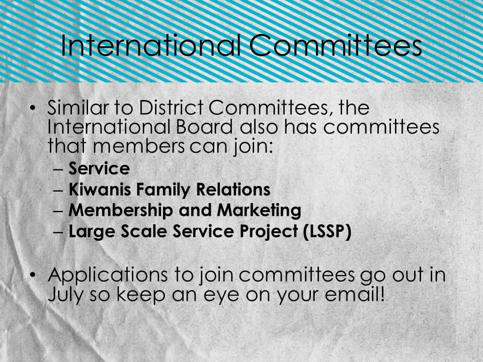 Similar to District Committees, the International Board also has committees that members can join: – Service – Kiwanis Family Relations – Membership and Marketing – Large Scale Service Project (LSSP) Applications to join committees go out in July so keep an eye on your  .