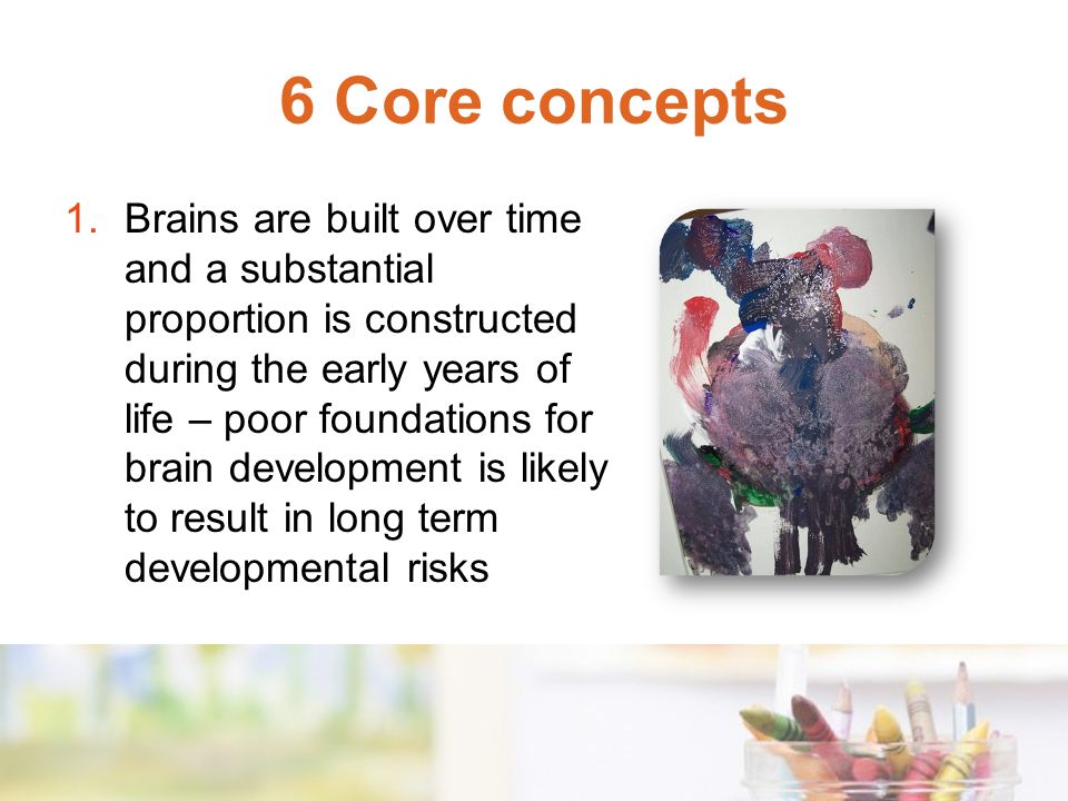 6 Core concepts 1.Brains are built over time and a substantial proportion is constructed during the early years of life – poor foundations for brain development is likely to result in long term developmental risks