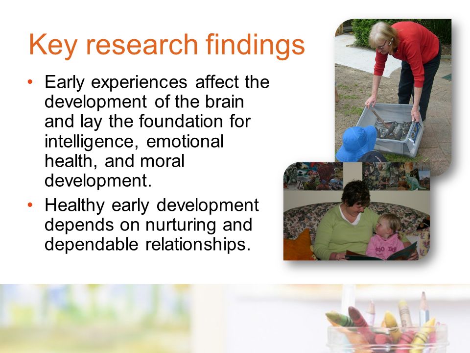 Key research findings Early experiences affect the development of the brain and lay the foundation for intelligence, emotional health, and moral development.