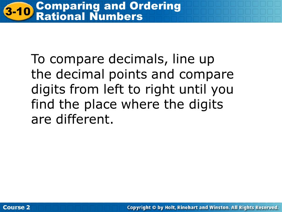 To compare decimals, line up the decimal points and compare digits from left to right until you find the place where the digits are different.