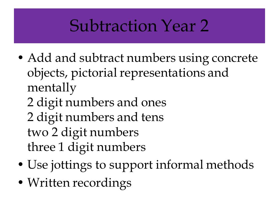 Subtraction Year 2 Add and subtract numbers using concrete objects, pictorial representations and mentally 2 digit numbers and ones 2 digit numbers and tens two 2 digit numbers three 1 digit numbers Use jottings to support informal methods Written recordings