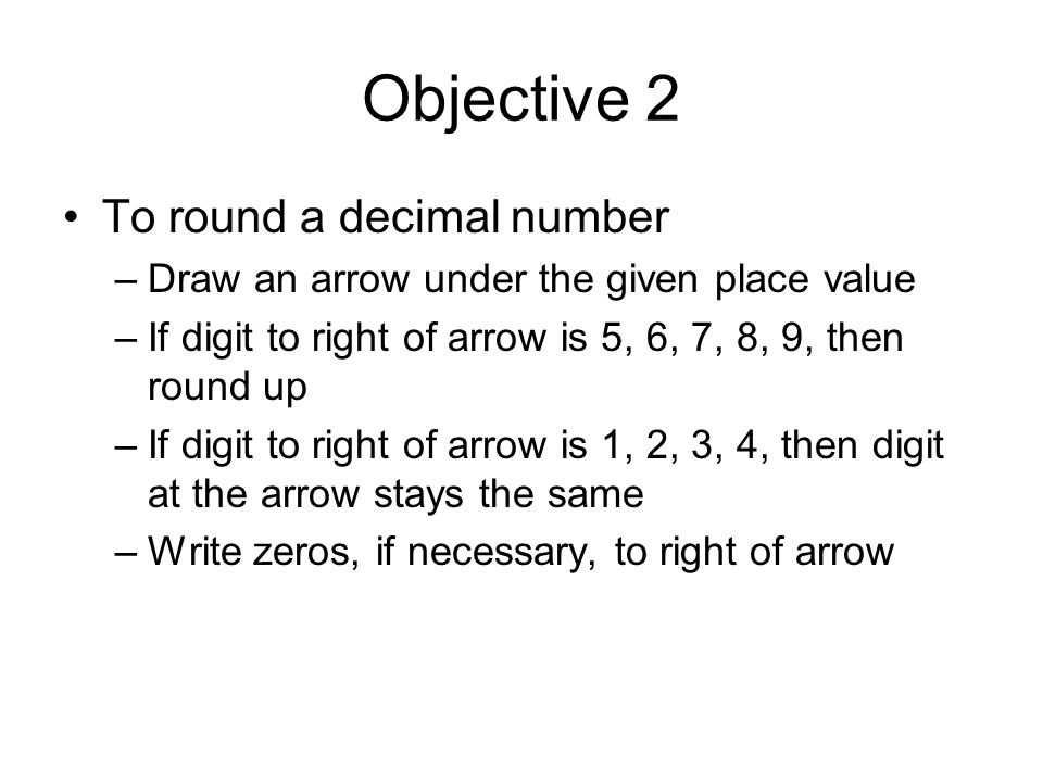 Objective 2 To round a decimal number –Draw an arrow under the given place value –If digit to right of arrow is 5, 6, 7, 8, 9, then round up –If digit to right of arrow is 1, 2, 3, 4, then digit at the arrow stays the same –Write zeros, if necessary, to right of arrow