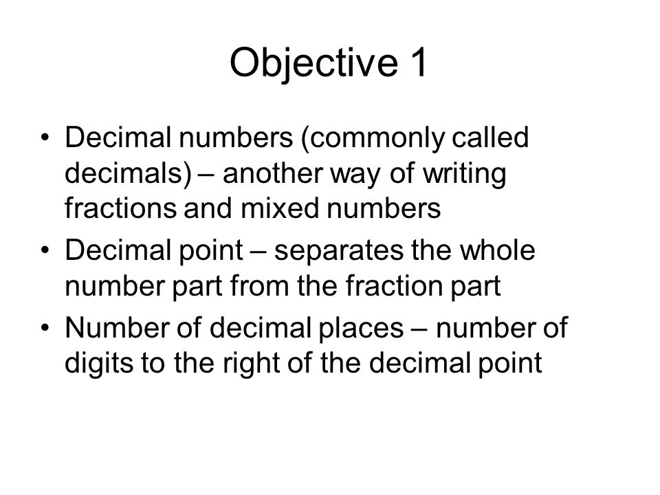 Objective 1 Decimal numbers (commonly called decimals) – another way of writing fractions and mixed numbers Decimal point – separates the whole number part from the fraction part Number of decimal places – number of digits to the right of the decimal point