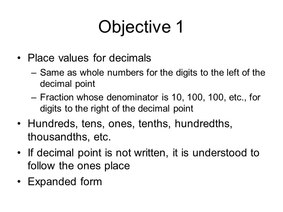 Objective 1 Place values for decimals –Same as whole numbers for the digits to the left of the decimal point –Fraction whose denominator is 10, 100, 100, etc., for digits to the right of the decimal point Hundreds, tens, ones, tenths, hundredths, thousandths, etc.