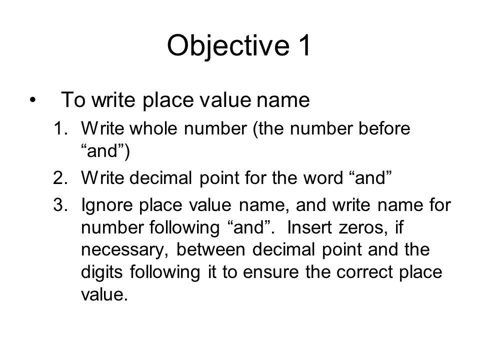 Objective 1 To write place value name 1.Write whole number (the number before and ) 2.Write decimal point for the word and 3.Ignore place value name, and write name for number following and .