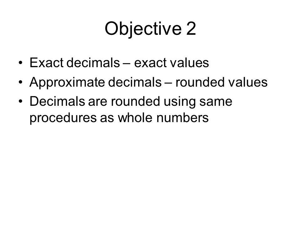 Objective 2 Exact decimals – exact values Approximate decimals – rounded values Decimals are rounded using same procedures as whole numbers