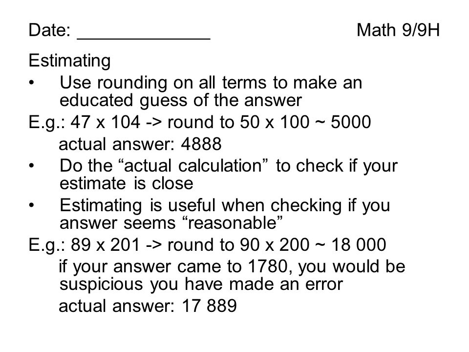 Date: _____________Math 9/9H Estimating Use rounding on all terms to make an educated guess of the answer E.g.: 47 x 104 -> round to 50 x 100 ~ 5000 actual answer: 4888 Do the actual calculation to check if your estimate is close Estimating is useful when checking if you answer seems reasonable E.g.: 89 x 201 -> round to 90 x 200 ~ if your answer came to 1780, you would be suspicious you have made an error actual answer: