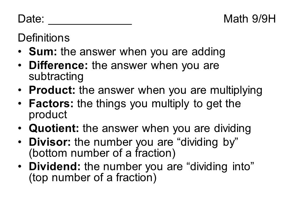 Date: _____________Math 9/9H Definitions Sum: the answer when you are adding Difference: the answer when you are subtracting Product: the answer when you are multiplying Factors: the things you multiply to get the product Quotient: the answer when you are dividing Divisor: the number you are dividing by (bottom number of a fraction) Dividend: the number you are dividing into (top number of a fraction)
