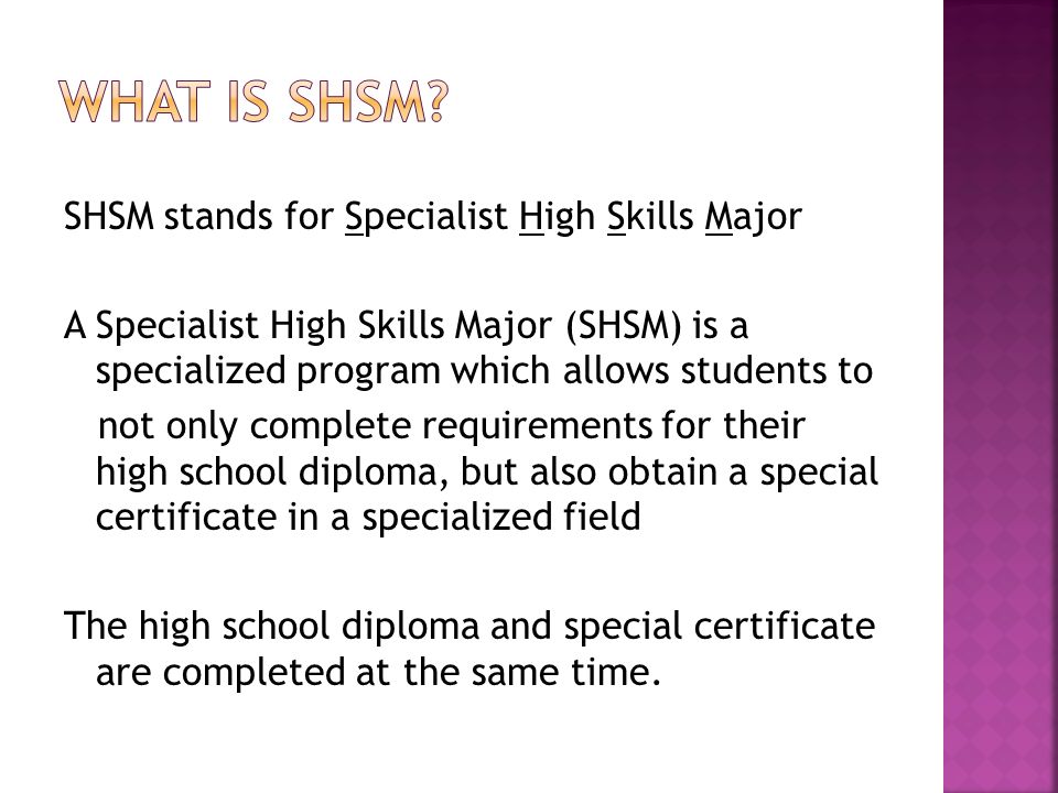 SHSM stands for Specialist High Skills Major A Specialist High Skills Major (SHSM) is a specialized program which allows students to not only complete requirements for their high school diploma, but also obtain a special certificate in a specialized field The high school diploma and special certificate are completed at the same time.
