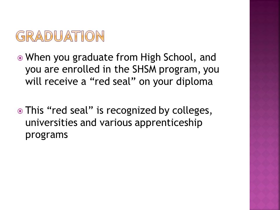  When you graduate from High School, and you are enrolled in the SHSM program, you will receive a red seal on your diploma  This red seal is recognized by colleges, universities and various apprenticeship programs