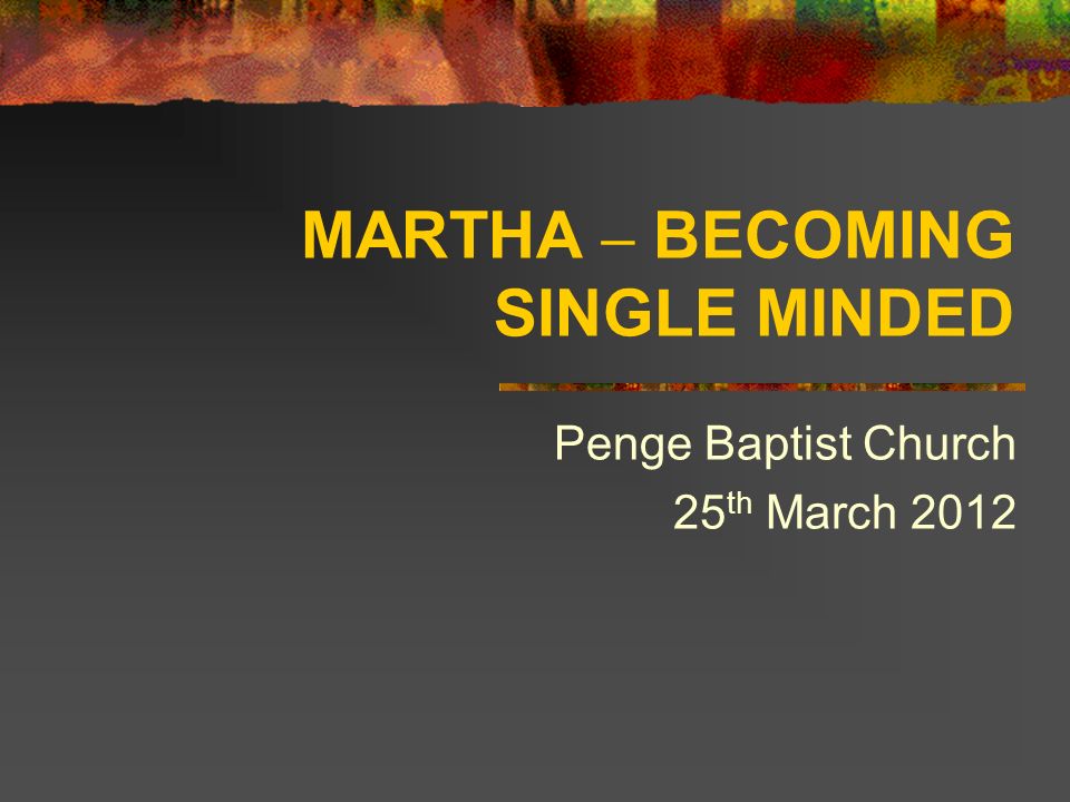 MARTHA – BECOMING SINGLE MINDED Penge Baptist Church 25 th March 2012