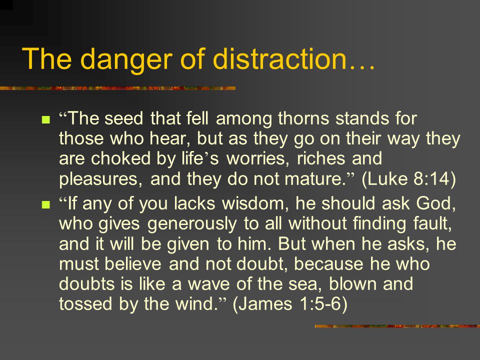 The danger of distraction … The seed that fell among thorns stands for those who hear, but as they go on their way they are choked by life ’ s worries, riches and pleasures, and they do not mature.