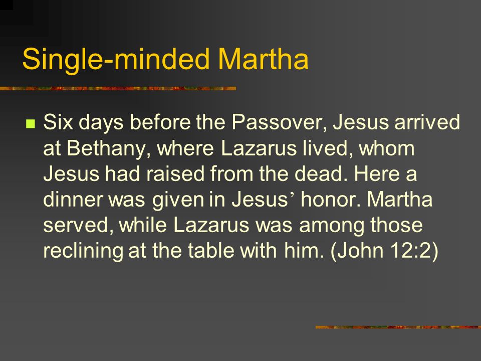 Single-minded Martha Six days before the Passover, Jesus arrived at Bethany, where Lazarus lived, whom Jesus had raised from the dead.