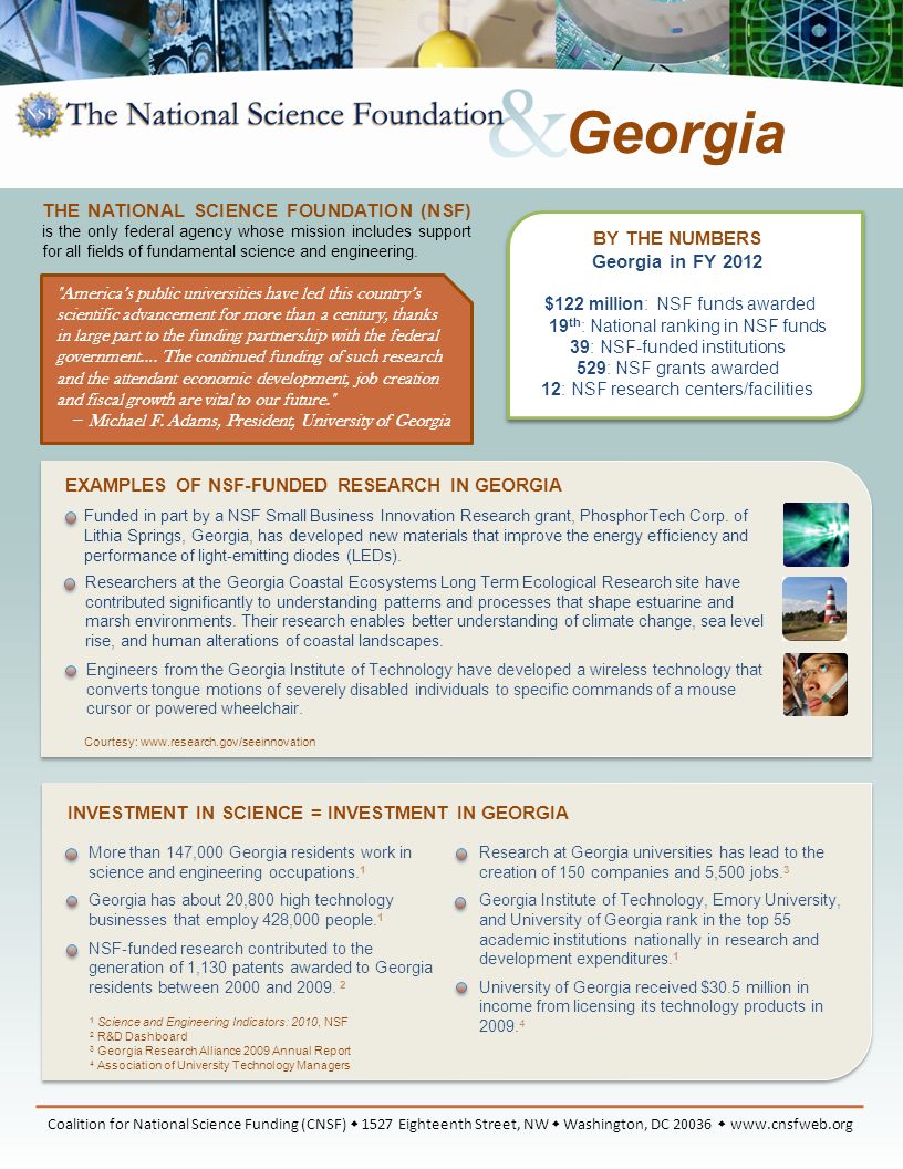 BY THE NUMBERS Georgia in FY 2012 $122 million: NSF funds awarded 19 th : National ranking in NSF funds 39: NSF-funded institutions 529: NSF grants awarded 12: NSF research centers/facilities EXAMPLES OF NSF-FUNDED RESEARCH IN GEORGIA Engineers from the Georgia Institute of Technology have developed a wireless technology that converts tongue motions of severely disabled individuals to specific commands of a mouse cursor or powered wheelchair.