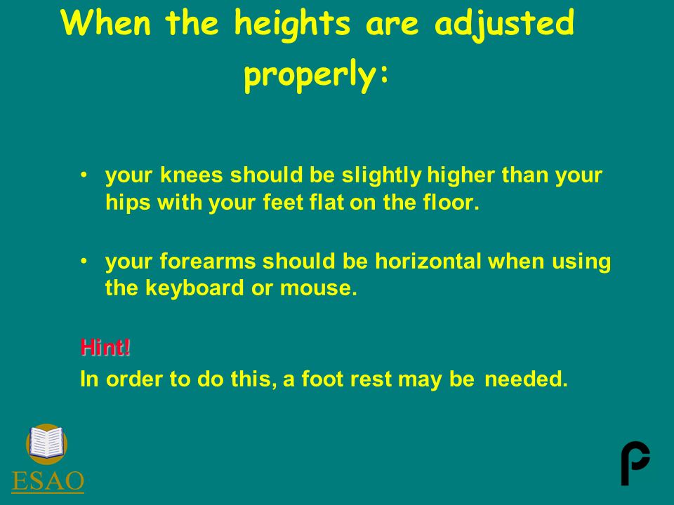 When the heights are adjusted properly: your knees should be slightly higher than your hips with your feet flat on the floor.