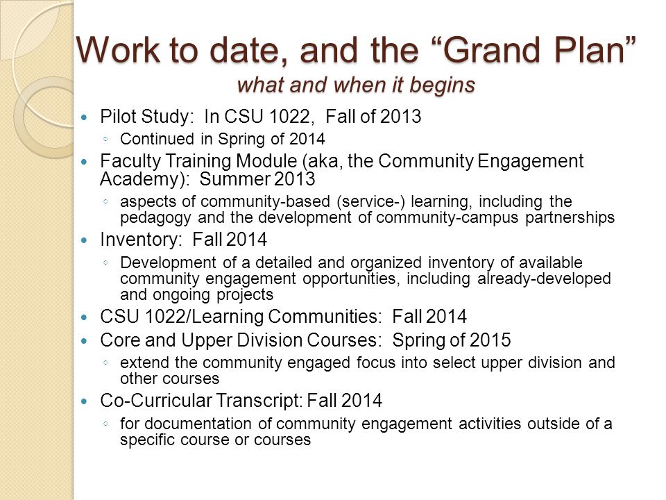 Pilot Study: In CSU 1022, Fall of 2013 ◦ Continued in Spring of 2014 Faculty Training Module (aka, the Community Engagement Academy): Summer 2013 ◦ aspects of community-based (service-) learning, including the pedagogy and the development of community-campus partnerships Inventory: Fall 2014 ◦ Development of a detailed and organized inventory of available community engagement opportunities, including already-developed and ongoing projects CSU 1022/Learning Communities: Fall 2014 Core and Upper Division Courses: Spring of 2015 ◦ extend the community engaged focus into select upper division and other courses Co-Curricular Transcript: Fall 2014 ◦ for documentation of community engagement activities outside of a specific course or courses Work to date, and the Grand Plan what and when it begins