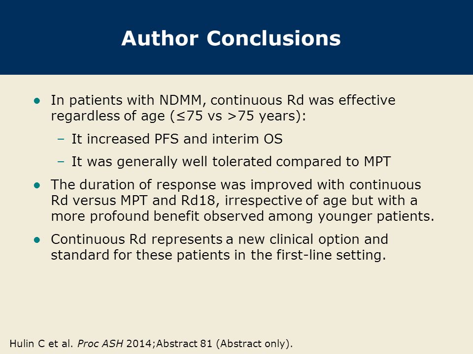 Author Conclusions In patients with NDMM, continuous Rd was effective regardless of age (≤75 vs >75 years): –It increased PFS and interim OS –It was generally well tolerated compared to MPT The duration of response was improved with continuous Rd versus MPT and Rd18, irrespective of age but with a more profound benefit observed among younger patients.