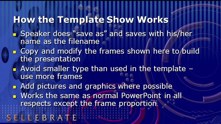 How the Template Show Works Speaker does save as and saves with his/her name as the filename Speaker does save as and saves with his/her name as the filename Copy and modify the frames shown here to build the presentation Copy and modify the frames shown here to build the presentation Avoid smaller type than used in the template – use more frames Avoid smaller type than used in the template – use more frames Add pictures and graphics where possible Add pictures and graphics where possible Works the same as normal PowerPoint in all respects except the frame proportion Works the same as normal PowerPoint in all respects except the frame proportion