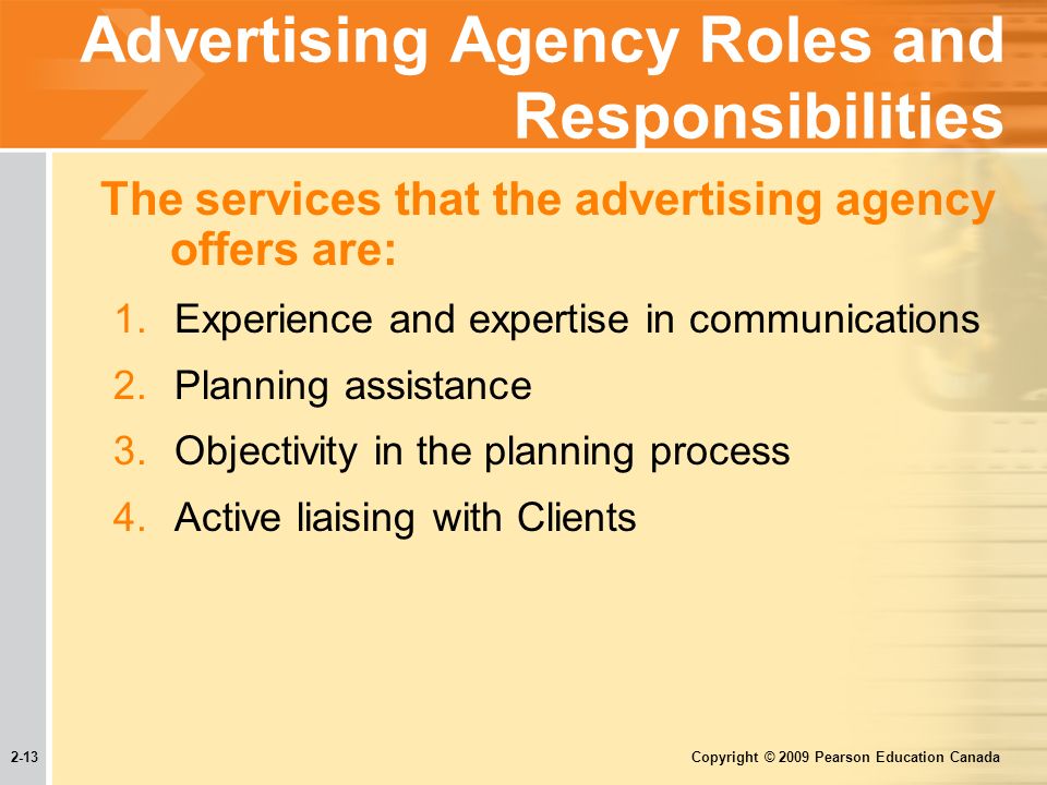 2-13 Copyright © 2009 Pearson Education Canada Advertising Agency Roles and Responsibilities The services that the advertising agency offers are: 1.Experience and expertise in communications 2.Planning assistance 3.Objectivity in the planning process 4.Active liaising with Clients