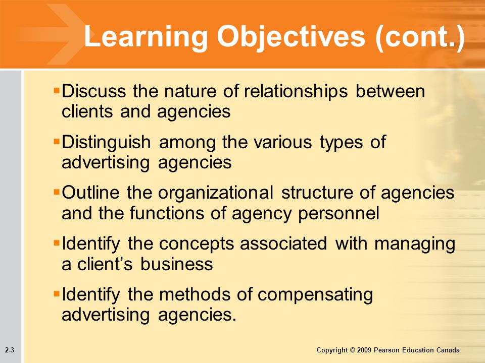 2-3 Copyright © 2009 Pearson Education Canada Learning Objectives (cont.)  Discuss the nature of relationships between clients and agencies  Distinguish among the various types of advertising agencies  Outline the organizational structure of agencies and the functions of agency personnel  Identify the concepts associated with managing a client’s business  Identify the methods of compensating advertising agencies.