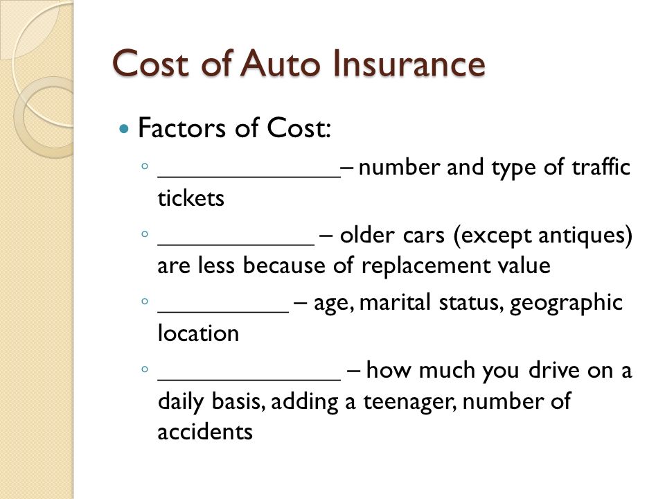 Cost of Auto Insurance Factors of Cost: ◦ ______________– number and type of traffic tickets ◦ ____________ – older cars (except antiques) are less because of replacement value ◦ __________ – age, marital status, geographic location ◦ ______________ – how much you drive on a daily basis, adding a teenager, number of accidents