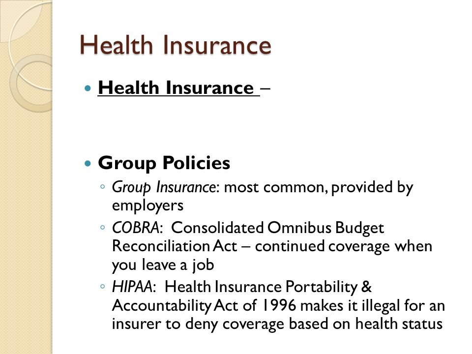 Health Insurance Health Insurance – Group Policies ◦ Group Insurance: most common, provided by employers ◦ COBRA: Consolidated Omnibus Budget Reconciliation Act – continued coverage when you leave a job ◦ HIPAA: Health Insurance Portability & Accountability Act of 1996 makes it illegal for an insurer to deny coverage based on health status