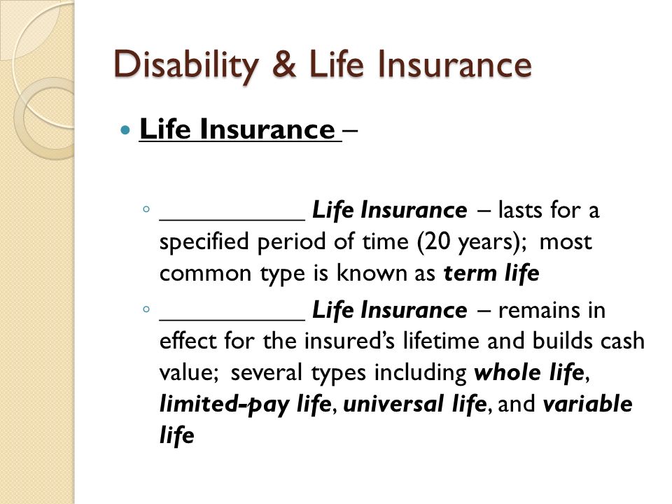 Disability & Life Insurance Life Insurance – ◦ ___________ Life Insurance – lasts for a specified period of time (20 years); most common type is known as term life ◦ ___________ Life Insurance – remains in effect for the insured’s lifetime and builds cash value; several types including whole life, limited-pay life, universal life, and variable life