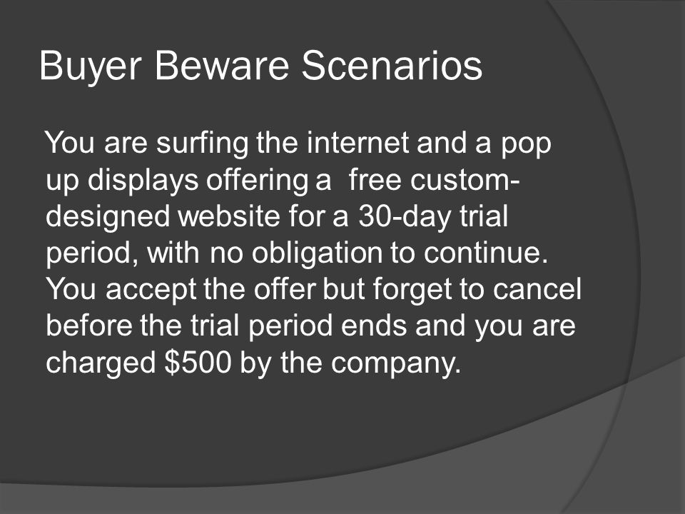Buyer Beware Scenarios You are surfing the internet and a pop up displays offering a free custom- designed website for a 30-day trial period, with no obligation to continue.