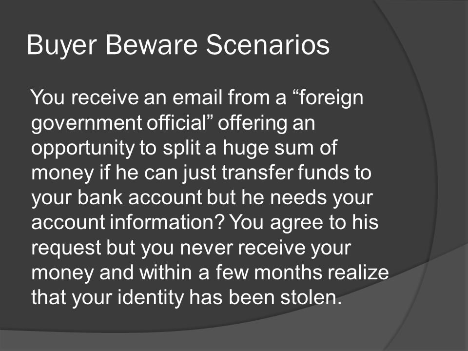 Buyer Beware Scenarios You receive an  from a foreign government official offering an opportunity to split a huge sum of money if he can just transfer funds to your bank account but he needs your account information.