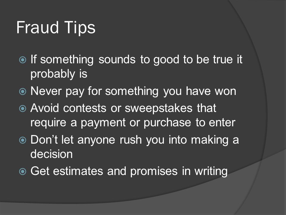 Fraud Tips  If something sounds to good to be true it probably is  Never pay for something you have won  Avoid contests or sweepstakes that require a payment or purchase to enter  Don’t let anyone rush you into making a decision  Get estimates and promises in writing
