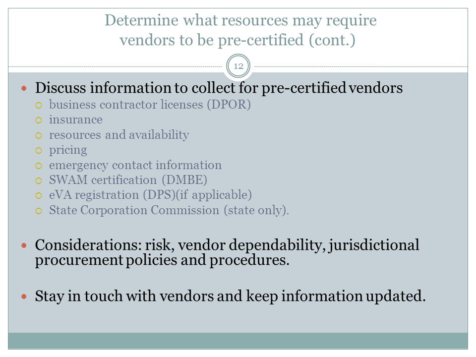 Determine what resources may require vendors to be pre-certified (cont.) 12 Discuss information to collect for pre-certified vendors  business contractor licenses (DPOR)  insurance  resources and availability  pricing  emergency contact information  SWAM certification (DMBE)  eVA registration (DPS)(if applicable)  State Corporation Commission (state only).