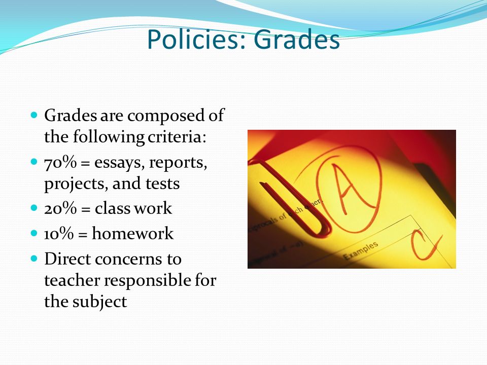 Policies: Grades Grades are composed of the following criteria: 70% = essays, reports, projects, and tests 20% = class work 10% = homework Direct concerns to teacher responsible for the subject