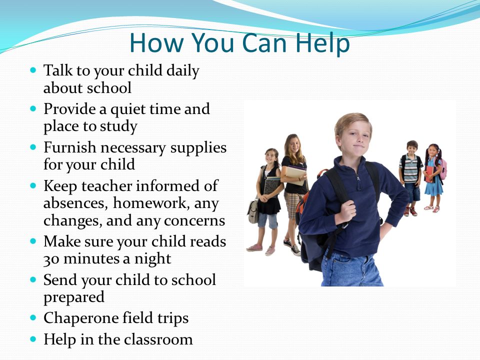 How You Can Help Talk to your child daily about school Provide a quiet time and place to study Furnish necessary supplies for your child Keep teacher informed of absences, homework, any changes, and any concerns Make sure your child reads 30 minutes a night Send your child to school prepared Chaperone field trips Help in the classroom
