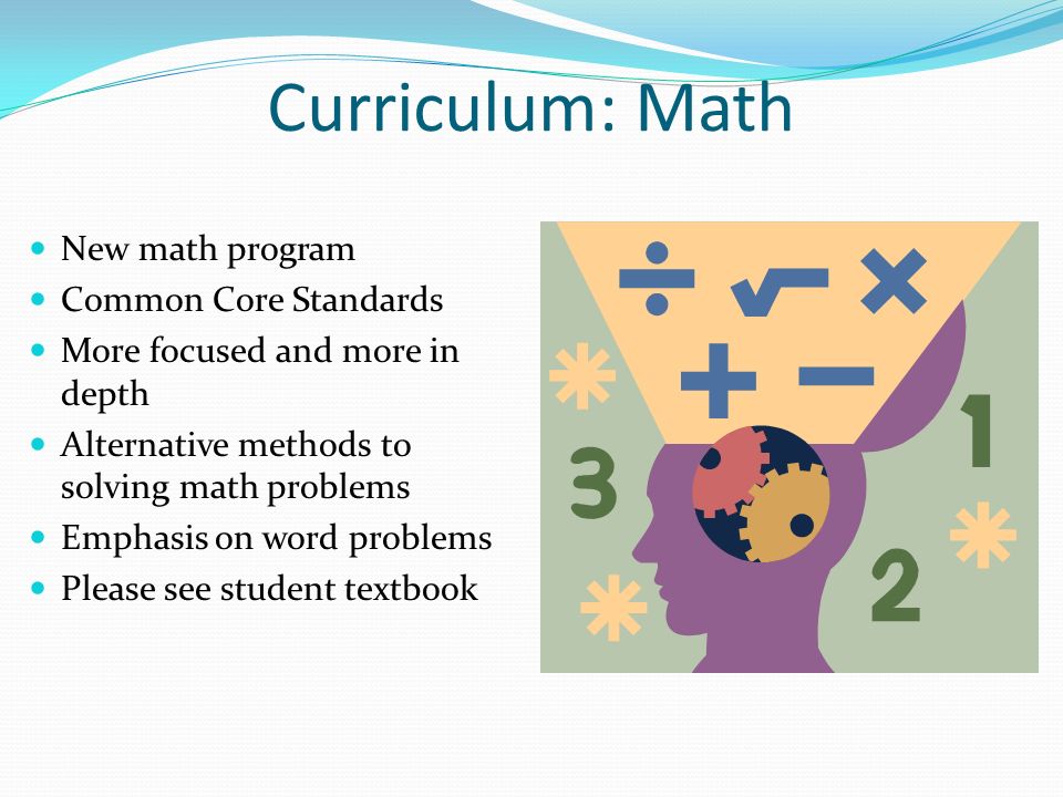 Curriculum: Math New math program Common Core Standards More focused and more in depth Alternative methods to solving math problems Emphasis on word problems Please see student textbook