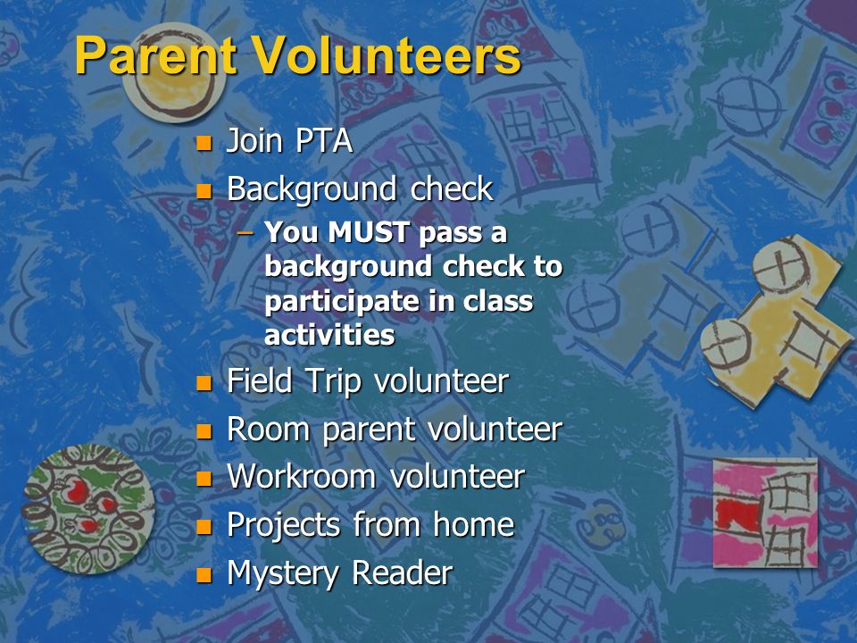 Parent Volunteers n Join PTA n Background check –You MUST pass a background check to participate in class activities n Field Trip volunteer n Room parent volunteer n Workroom volunteer n Projects from home n Mystery Reader