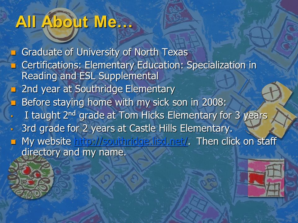 All About Me… n Graduate of University of North Texas n Certifications: Elementary Education: Specialization in Reading and ESL Supplemental n 2nd year at Southridge Elementary n Before staying home with my sick son in 2008: I taught 2 nd grade at Tom Hicks Elementary for 3 years I taught 2 nd grade at Tom Hicks Elementary for 3 years 3rd grade for 2 years at Castle Hills Elementary.